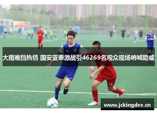 大雨难挡热情 国安亚泰激战引46269名观众现场呐喊助威